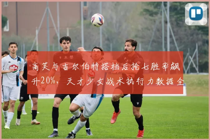 高芙与吉尔伯特搭档后抢七胜率飙升20%，天才少女战术执行力数据全面进化