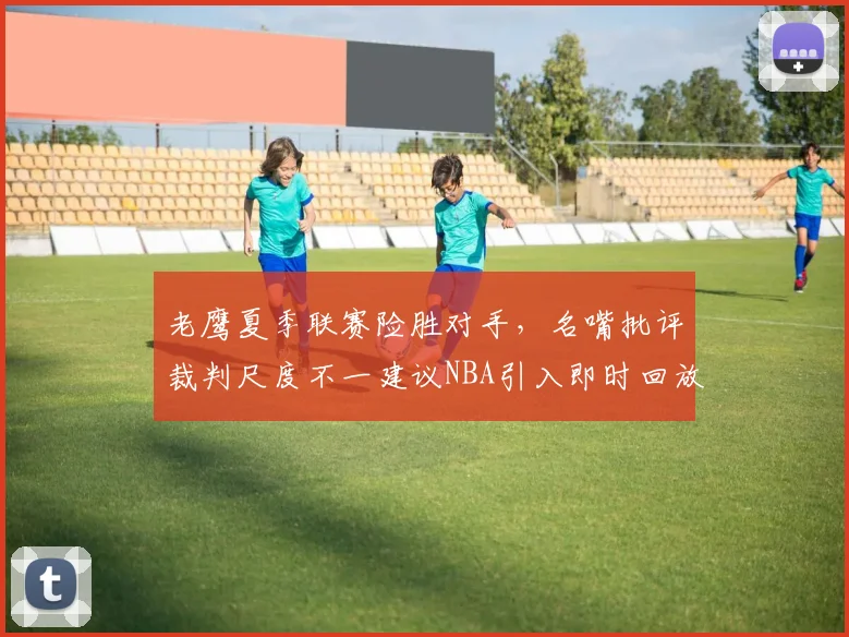 老鹰夏季联赛险胜对手，名嘴批评裁判尺度不一建议NBA引入即时回放