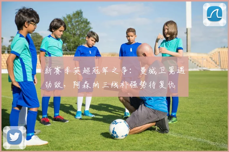 新赛季英超冠军之争：曼城卫冕遇劲敌，阿森纳三线补强势待复仇