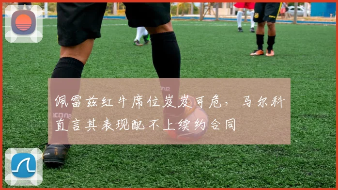 佩雷兹红牛席位岌岌可危，马尔科直言其表现配不上续约合同